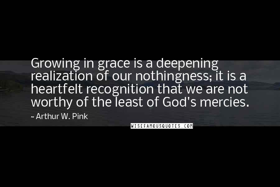 Arthur W. Pink Quotes: Growing in grace is a deepening realization of our nothingness; it is a heartfelt recognition that we are not worthy of the least of God's mercies.