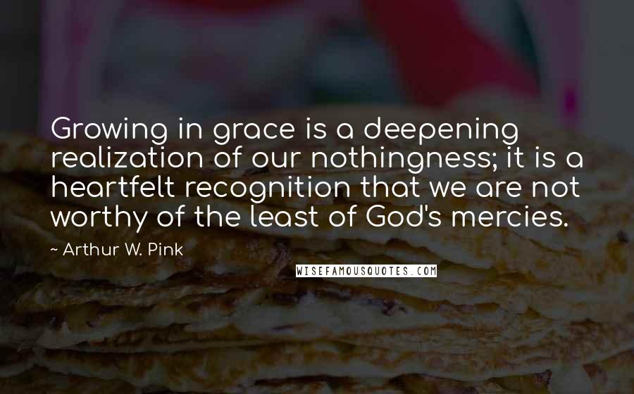 Arthur W. Pink Quotes: Growing in grace is a deepening realization of our nothingness; it is a heartfelt recognition that we are not worthy of the least of God's mercies.