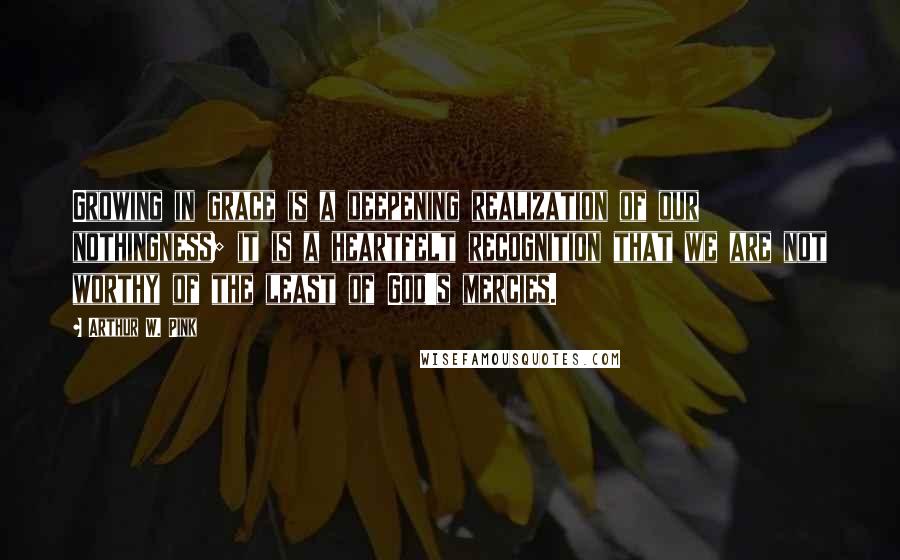 Arthur W. Pink Quotes: Growing in grace is a deepening realization of our nothingness; it is a heartfelt recognition that we are not worthy of the least of God's mercies.