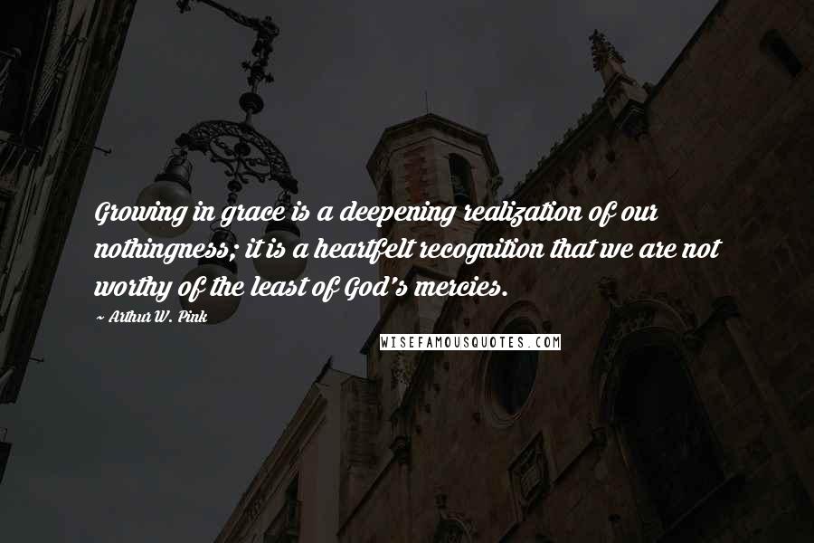 Arthur W. Pink Quotes: Growing in grace is a deepening realization of our nothingness; it is a heartfelt recognition that we are not worthy of the least of God's mercies.