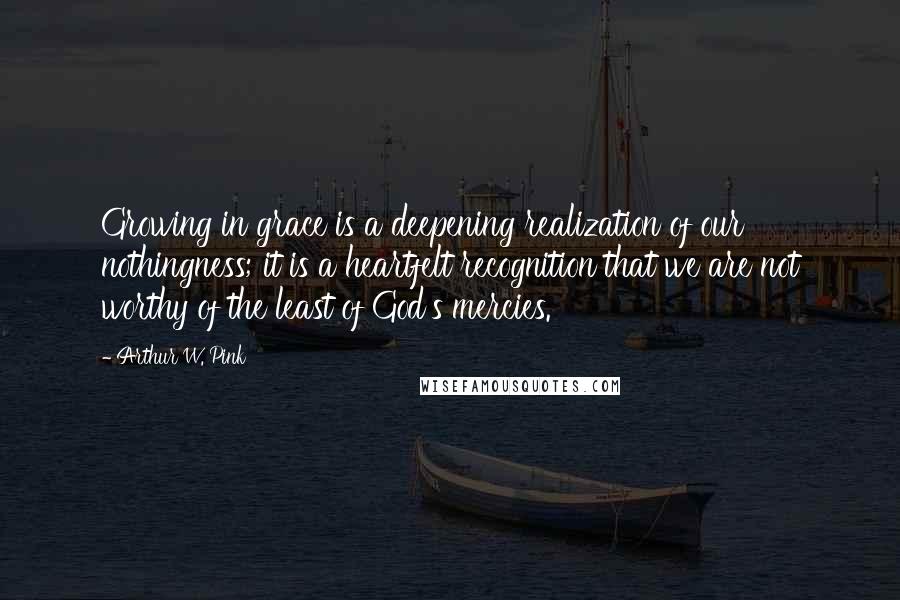 Arthur W. Pink Quotes: Growing in grace is a deepening realization of our nothingness; it is a heartfelt recognition that we are not worthy of the least of God's mercies.