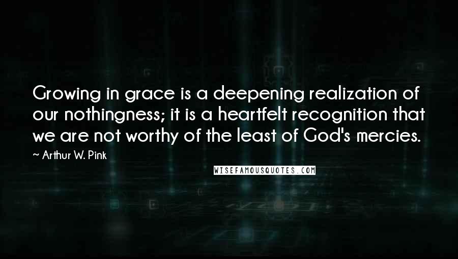 Arthur W. Pink Quotes: Growing in grace is a deepening realization of our nothingness; it is a heartfelt recognition that we are not worthy of the least of God's mercies.