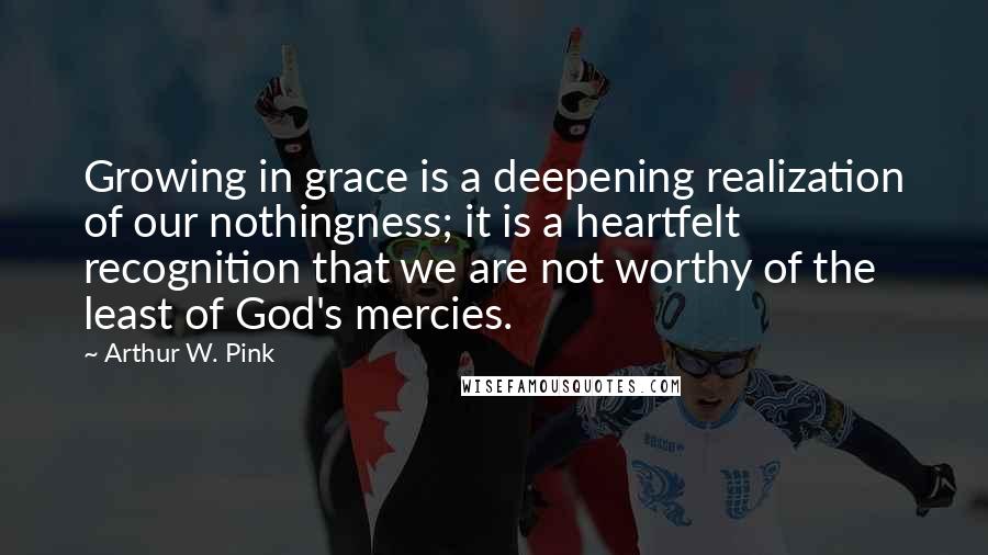 Arthur W. Pink Quotes: Growing in grace is a deepening realization of our nothingness; it is a heartfelt recognition that we are not worthy of the least of God's mercies.