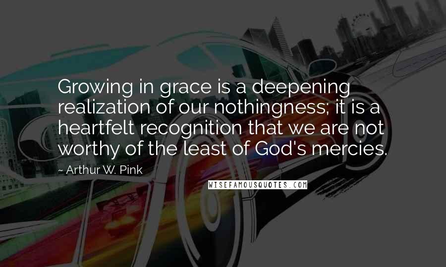 Arthur W. Pink Quotes: Growing in grace is a deepening realization of our nothingness; it is a heartfelt recognition that we are not worthy of the least of God's mercies.