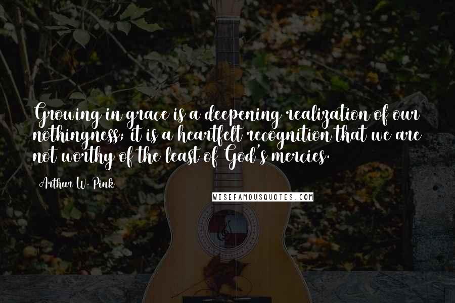 Arthur W. Pink Quotes: Growing in grace is a deepening realization of our nothingness; it is a heartfelt recognition that we are not worthy of the least of God's mercies.