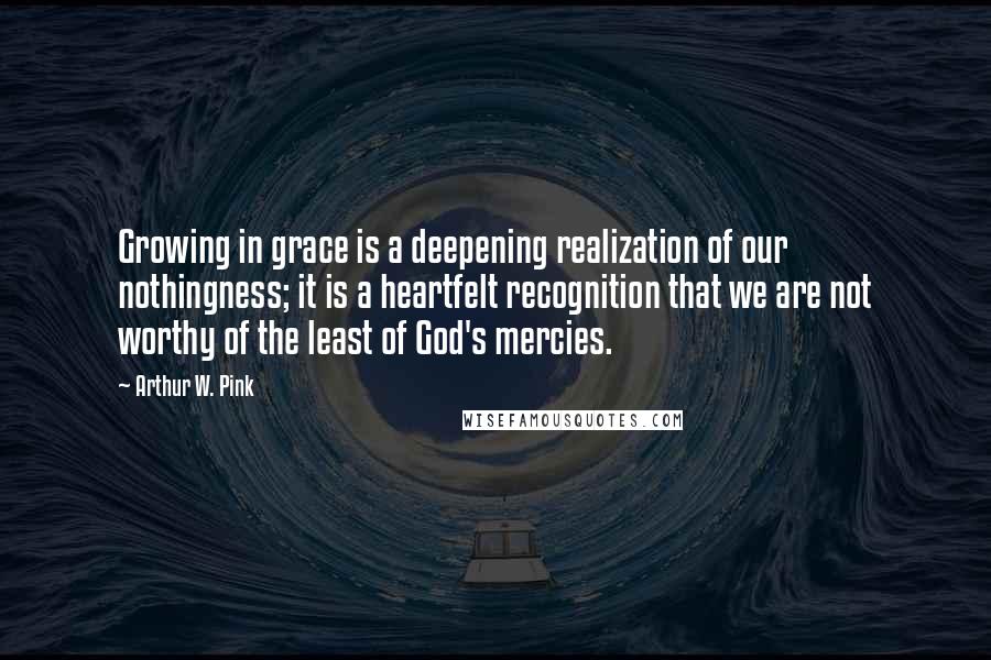 Arthur W. Pink Quotes: Growing in grace is a deepening realization of our nothingness; it is a heartfelt recognition that we are not worthy of the least of God's mercies.