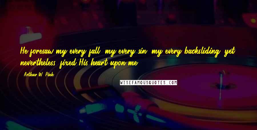 Arthur W. Pink Quotes: He foresaw my every fall, my every sin, my every backsliding; yet, nevertheless, fixed His heart upon me.