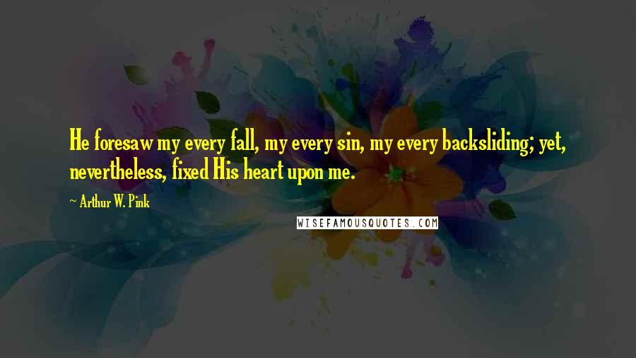 Arthur W. Pink Quotes: He foresaw my every fall, my every sin, my every backsliding; yet, nevertheless, fixed His heart upon me.
