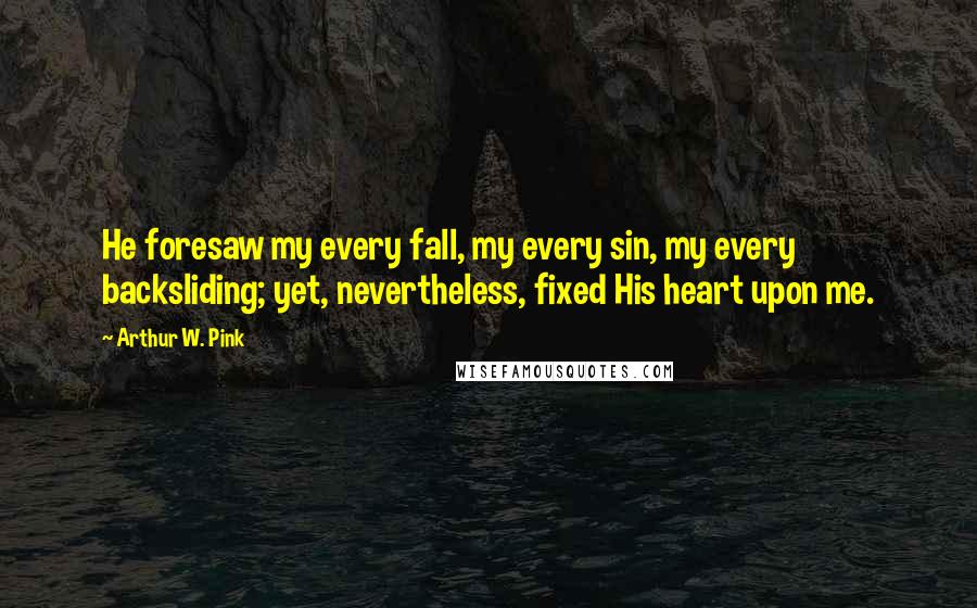 Arthur W. Pink Quotes: He foresaw my every fall, my every sin, my every backsliding; yet, nevertheless, fixed His heart upon me.