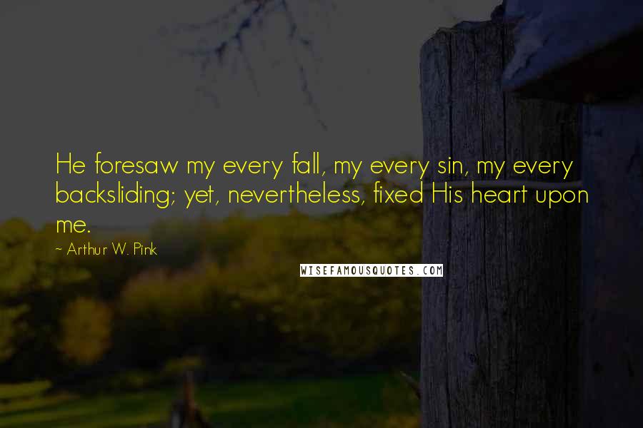 Arthur W. Pink Quotes: He foresaw my every fall, my every sin, my every backsliding; yet, nevertheless, fixed His heart upon me.