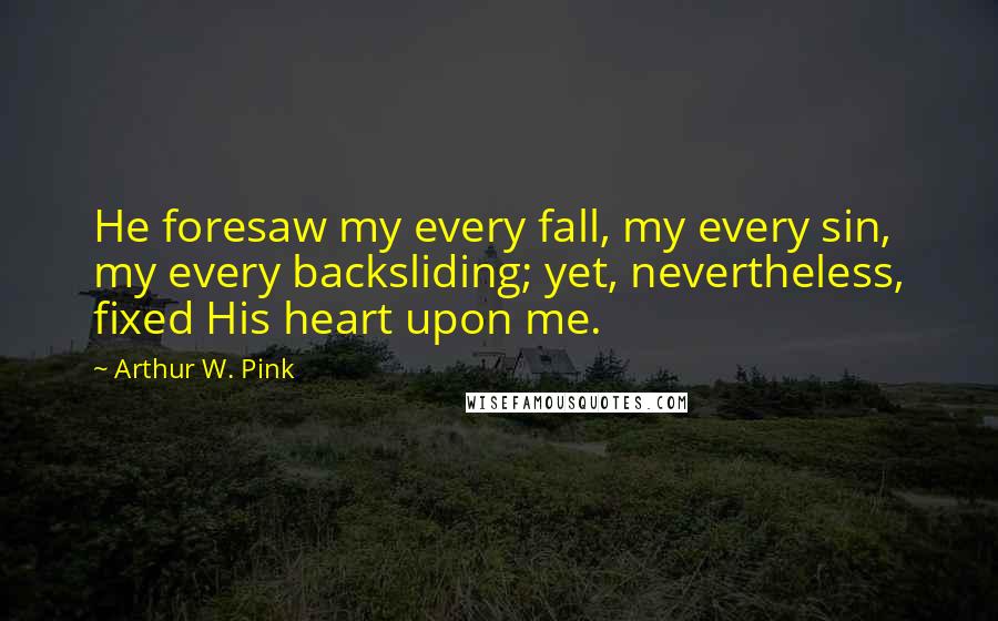 Arthur W. Pink Quotes: He foresaw my every fall, my every sin, my every backsliding; yet, nevertheless, fixed His heart upon me.