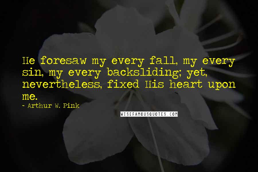 Arthur W. Pink Quotes: He foresaw my every fall, my every sin, my every backsliding; yet, nevertheless, fixed His heart upon me.