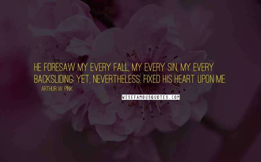 Arthur W. Pink Quotes: He foresaw my every fall, my every sin, my every backsliding; yet, nevertheless, fixed His heart upon me.