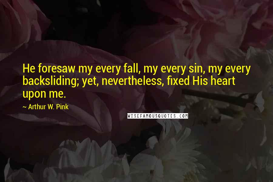 Arthur W. Pink Quotes: He foresaw my every fall, my every sin, my every backsliding; yet, nevertheless, fixed His heart upon me.