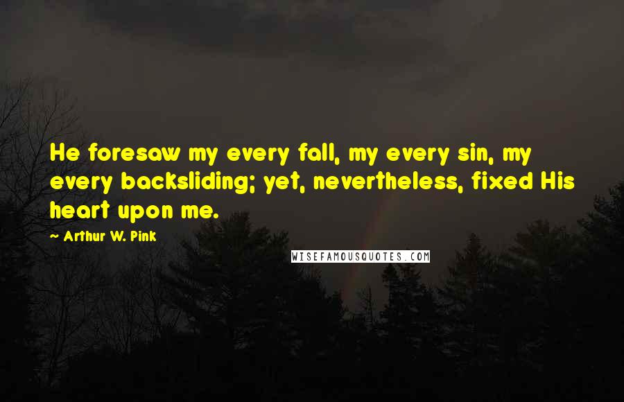 Arthur W. Pink Quotes: He foresaw my every fall, my every sin, my every backsliding; yet, nevertheless, fixed His heart upon me.