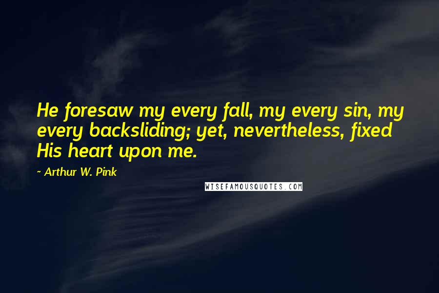 Arthur W. Pink Quotes: He foresaw my every fall, my every sin, my every backsliding; yet, nevertheless, fixed His heart upon me.