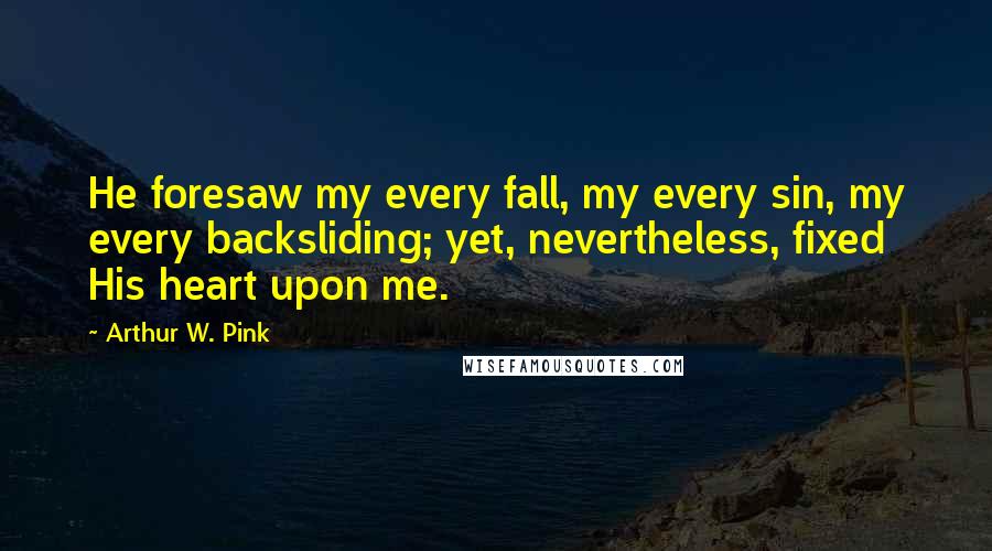 Arthur W. Pink Quotes: He foresaw my every fall, my every sin, my every backsliding; yet, nevertheless, fixed His heart upon me.