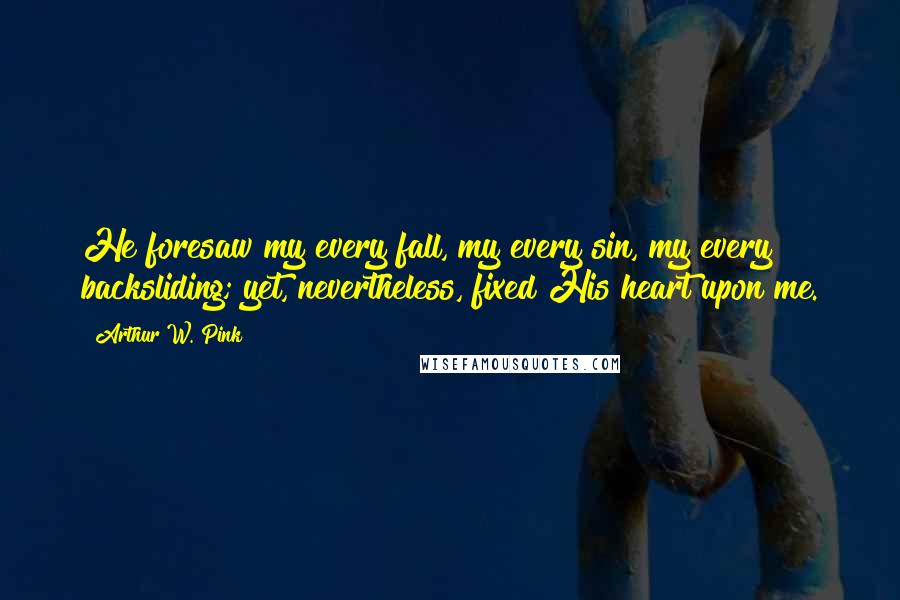 Arthur W. Pink Quotes: He foresaw my every fall, my every sin, my every backsliding; yet, nevertheless, fixed His heart upon me.