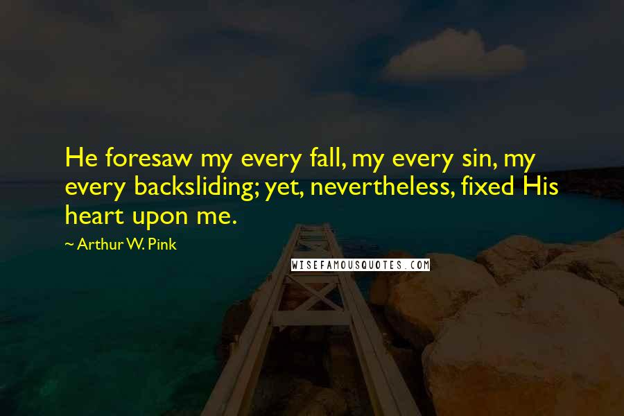 Arthur W. Pink Quotes: He foresaw my every fall, my every sin, my every backsliding; yet, nevertheless, fixed His heart upon me.