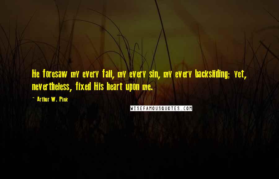 Arthur W. Pink Quotes: He foresaw my every fall, my every sin, my every backsliding; yet, nevertheless, fixed His heart upon me.