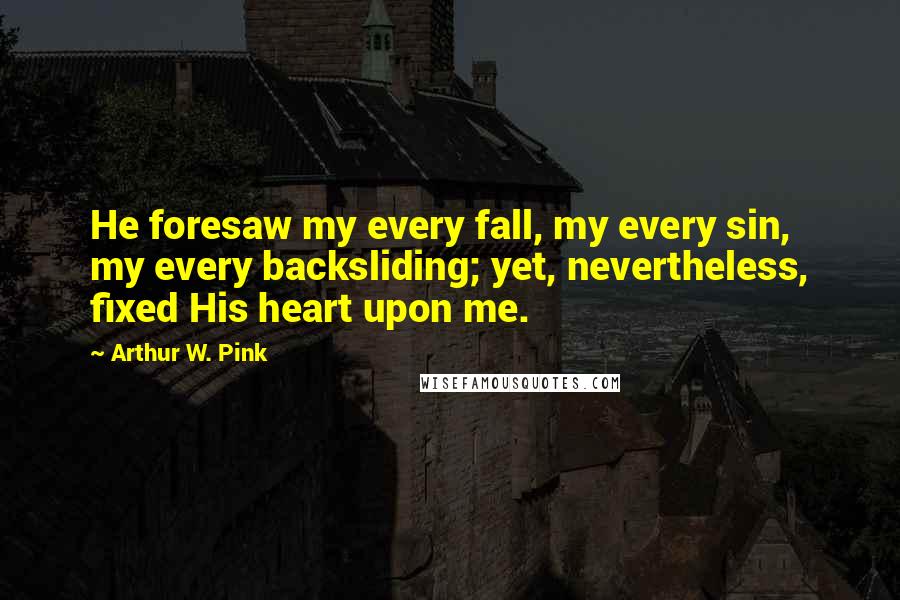 Arthur W. Pink Quotes: He foresaw my every fall, my every sin, my every backsliding; yet, nevertheless, fixed His heart upon me.