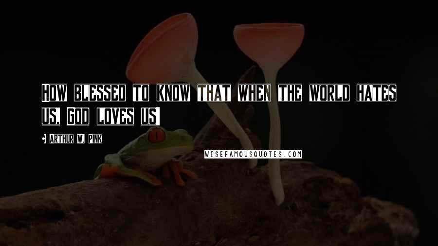 Arthur W. Pink Quotes: How blessed to know that when the world hates us, God loves us!