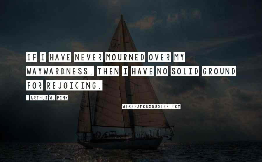 Arthur W. Pink Quotes: If I have never mourned over my waywardness, then I have no solid ground for rejoicing.