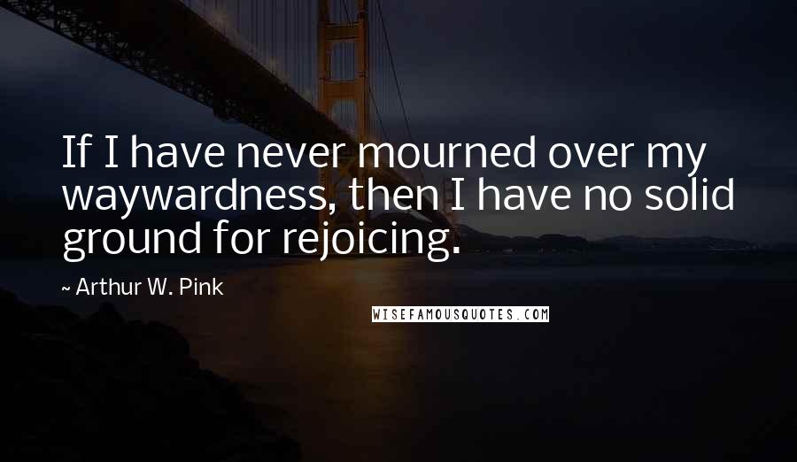 Arthur W. Pink Quotes: If I have never mourned over my waywardness, then I have no solid ground for rejoicing.