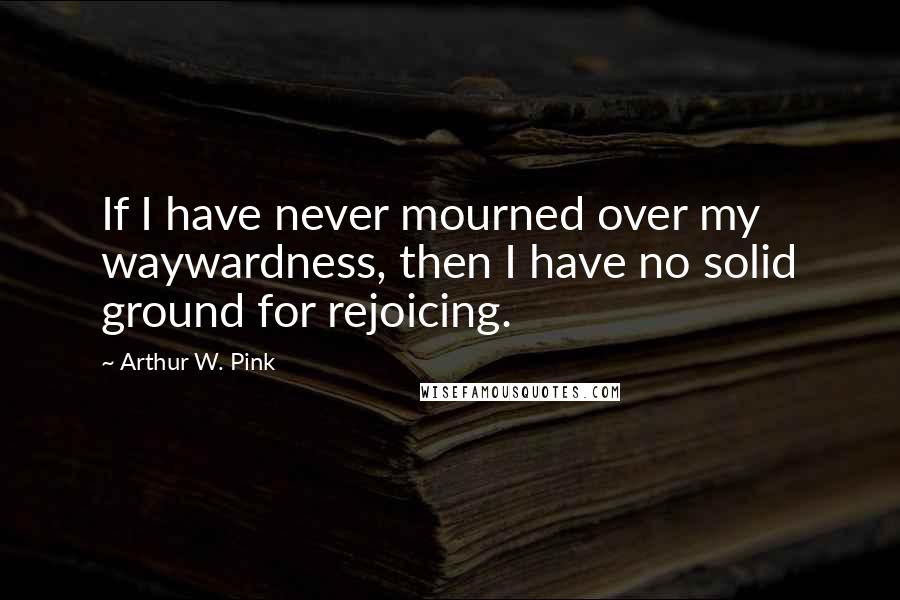 Arthur W. Pink Quotes: If I have never mourned over my waywardness, then I have no solid ground for rejoicing.