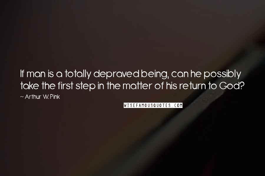 Arthur W. Pink Quotes: If man is a totally depraved being, can he possibly take the first step in the matter of his return to God?