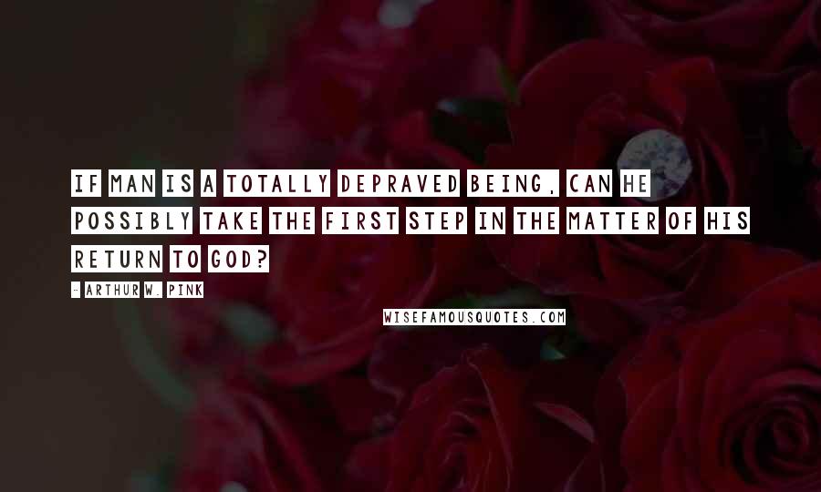 Arthur W. Pink Quotes: If man is a totally depraved being, can he possibly take the first step in the matter of his return to God?