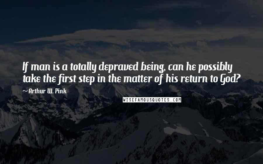Arthur W. Pink Quotes: If man is a totally depraved being, can he possibly take the first step in the matter of his return to God?