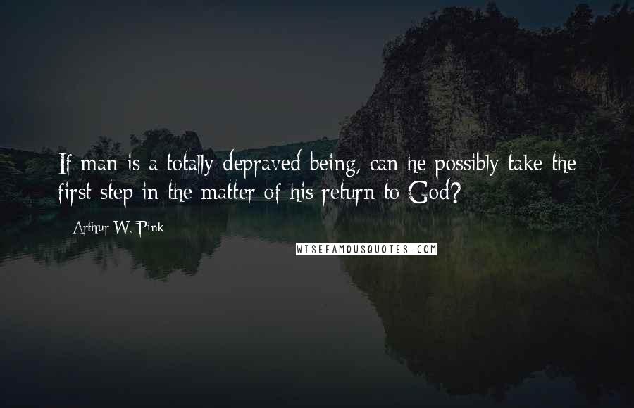 Arthur W. Pink Quotes: If man is a totally depraved being, can he possibly take the first step in the matter of his return to God?