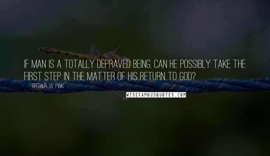 Arthur W. Pink Quotes: If man is a totally depraved being, can he possibly take the first step in the matter of his return to God?