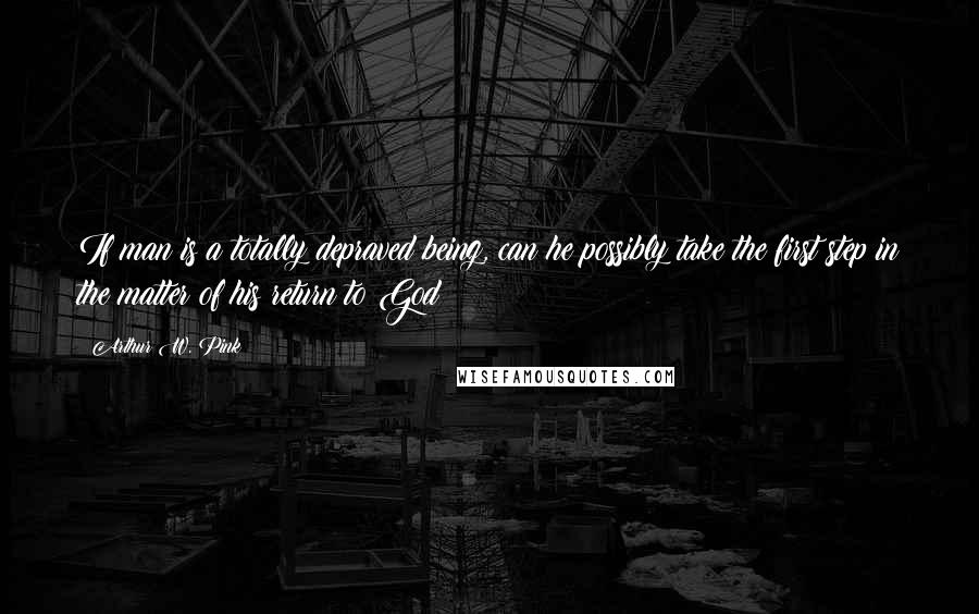 Arthur W. Pink Quotes: If man is a totally depraved being, can he possibly take the first step in the matter of his return to God?