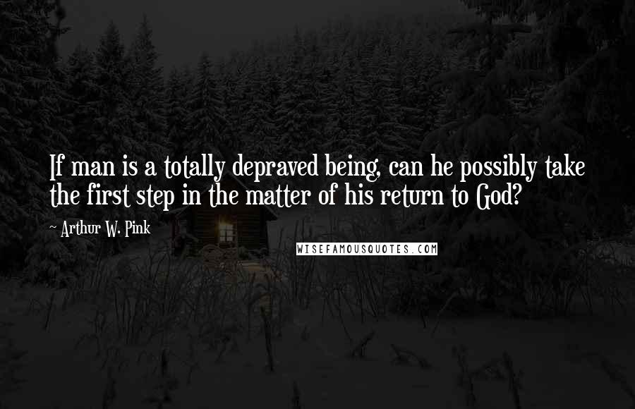 Arthur W. Pink Quotes: If man is a totally depraved being, can he possibly take the first step in the matter of his return to God?