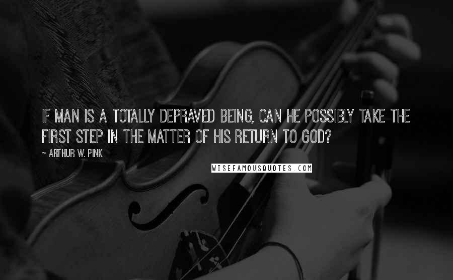 Arthur W. Pink Quotes: If man is a totally depraved being, can he possibly take the first step in the matter of his return to God?