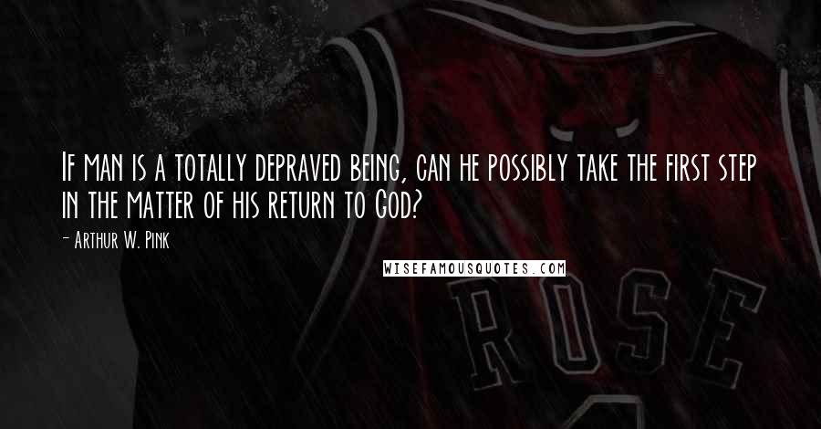 Arthur W. Pink Quotes: If man is a totally depraved being, can he possibly take the first step in the matter of his return to God?