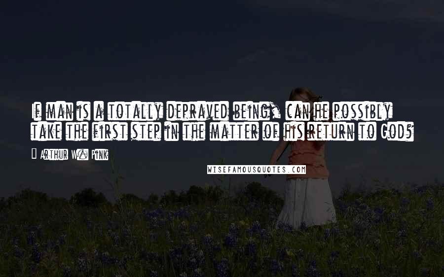 Arthur W. Pink Quotes: If man is a totally depraved being, can he possibly take the first step in the matter of his return to God?