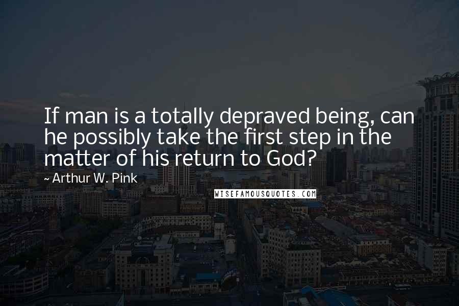 Arthur W. Pink Quotes: If man is a totally depraved being, can he possibly take the first step in the matter of his return to God?