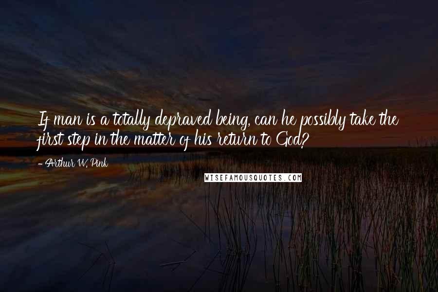 Arthur W. Pink Quotes: If man is a totally depraved being, can he possibly take the first step in the matter of his return to God?