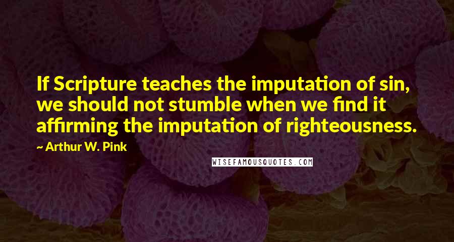 Arthur W. Pink Quotes: If Scripture teaches the imputation of sin, we should not stumble when we find it affirming the imputation of righteousness.