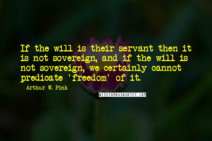 Arthur W. Pink Quotes: If the will is their servant then it is not sovereign, and if the will is not sovereign, we certainly cannot predicate 'freedom' of it.