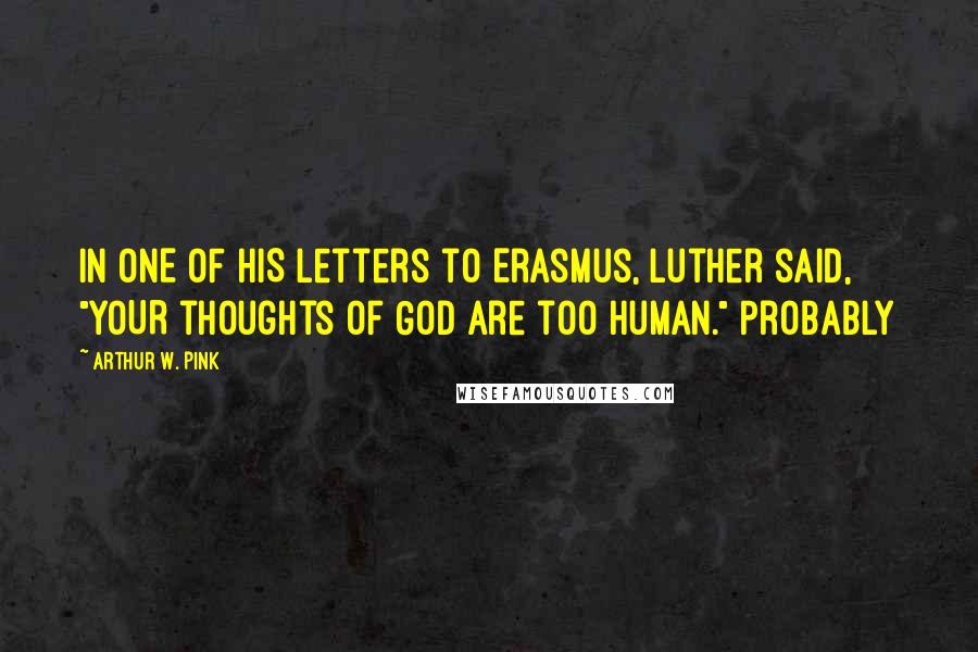 Arthur W. Pink Quotes: IN ONE OF HIS letters to Erasmus, Luther said, "YOUR thoughts of God are too human." Probably
