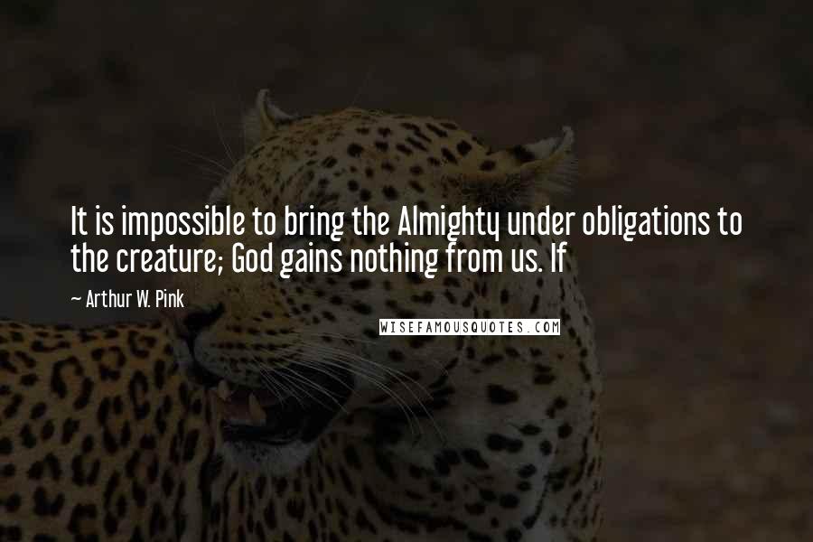 Arthur W. Pink Quotes: It is impossible to bring the Almighty under obligations to the creature; God gains nothing from us. If