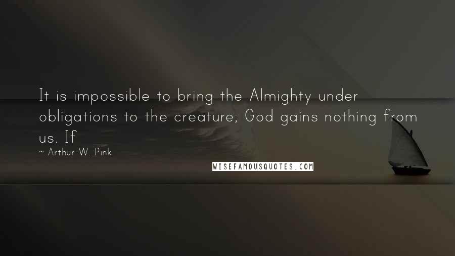 Arthur W. Pink Quotes: It is impossible to bring the Almighty under obligations to the creature; God gains nothing from us. If