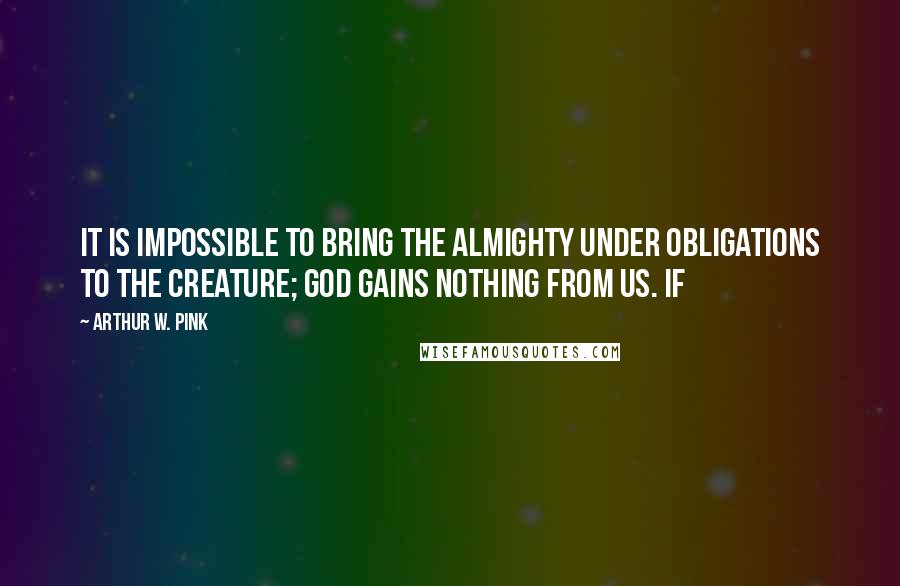 Arthur W. Pink Quotes: It is impossible to bring the Almighty under obligations to the creature; God gains nothing from us. If
