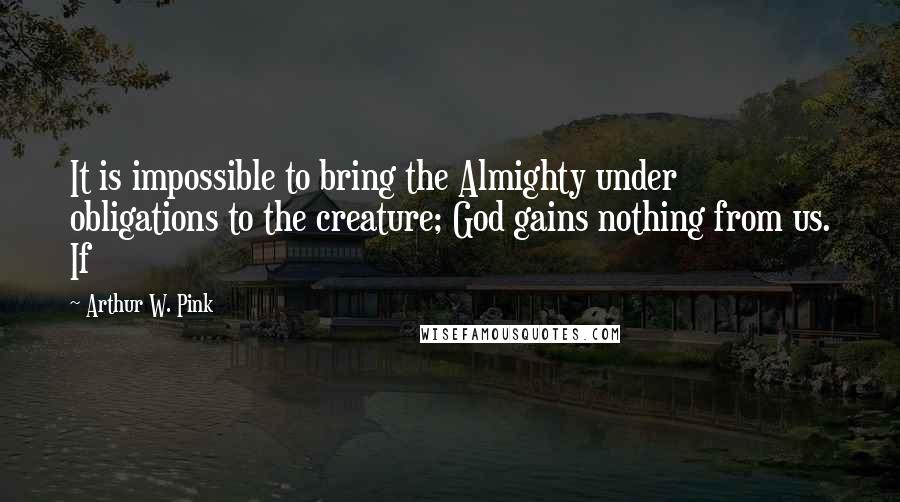 Arthur W. Pink Quotes: It is impossible to bring the Almighty under obligations to the creature; God gains nothing from us. If