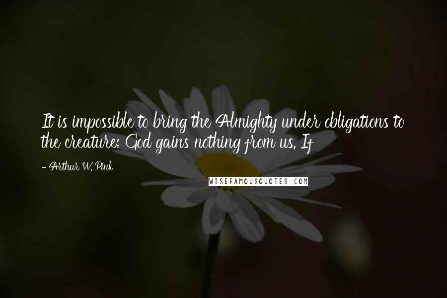 Arthur W. Pink Quotes: It is impossible to bring the Almighty under obligations to the creature; God gains nothing from us. If