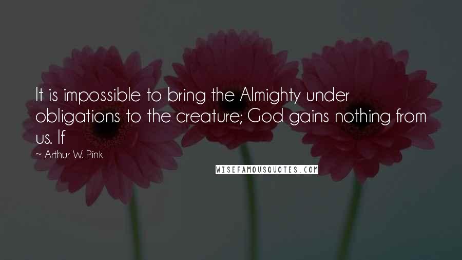 Arthur W. Pink Quotes: It is impossible to bring the Almighty under obligations to the creature; God gains nothing from us. If